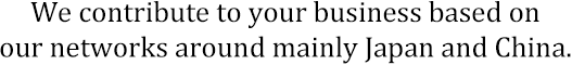 We contribute to your business based on our networks around mainly Japan and China.